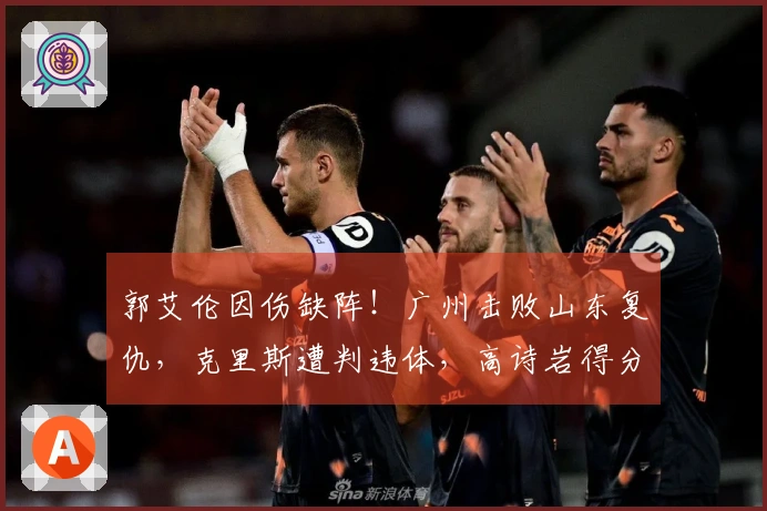 郭艾伦因伤缺阵！广州击败山东复仇，克里斯遭判违体，高诗岩得分仅为6。