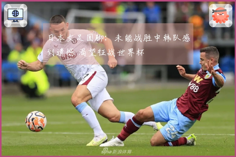 日本女足国脚：未能战胜中韩队感到遗憾 渴望征战世界杯