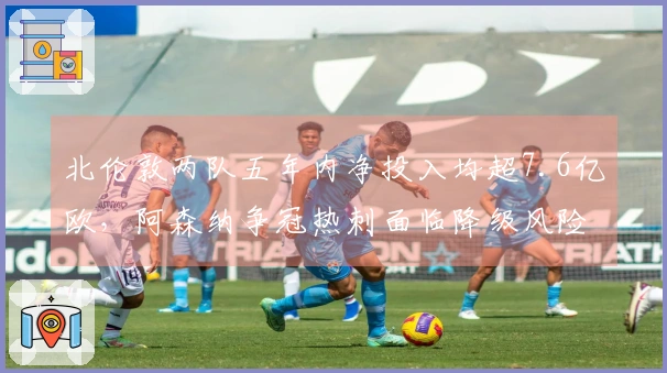 北伦敦两队五年内净投入均超7.6亿欧，阿森纳争冠热刺面临降级风险