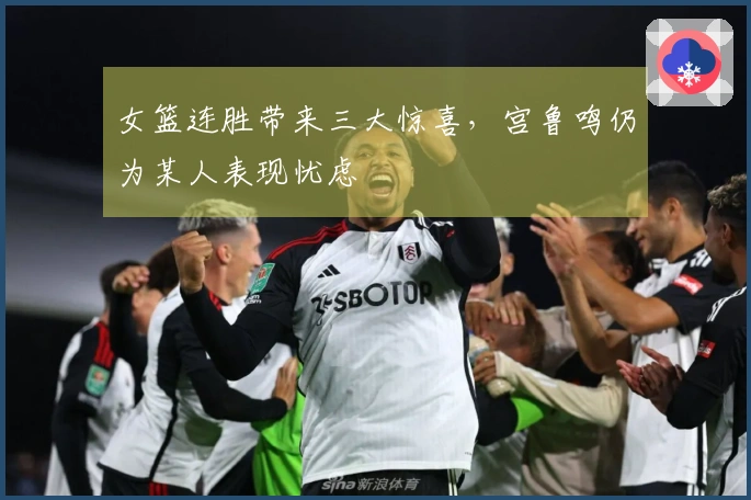 女篮连胜带来三大惊喜，宫鲁鸣仍为某人表现忧虑