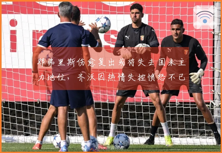 邓弗里斯伤愈复出或将失去国米主力地位，齐沃因热情失控愤怒不已！