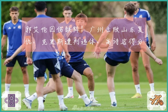 郭艾伦因伤缺阵！广州击败山东复仇，克里斯遭判违体，高诗岩得分仅为6。