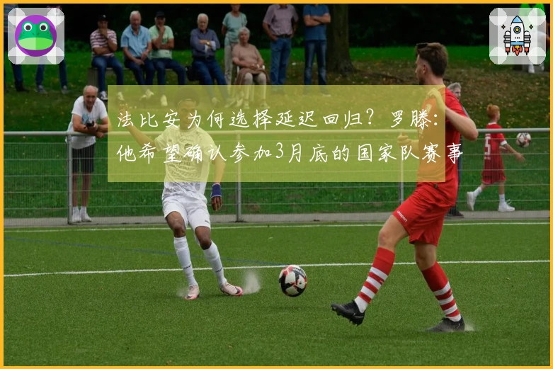 法比安为何选择延迟回归？罗滕：他希望确认参加3月底的国家队赛事。