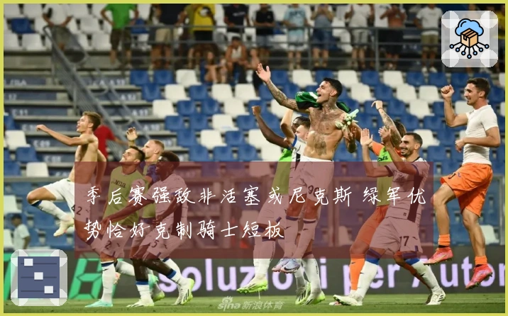 季后赛强敌非活塞或尼克斯 绿军优势恰好克制骑士短板