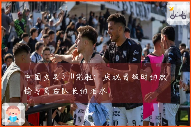中国女足3-0完胜：庆祝晋级时的欢愉与乌兹队长的泪水