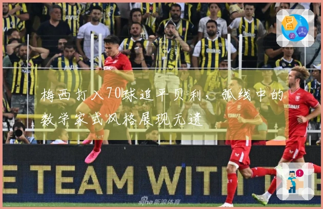 梅西打入70球追平贝利，弧线中的数学家式风格展现无遗