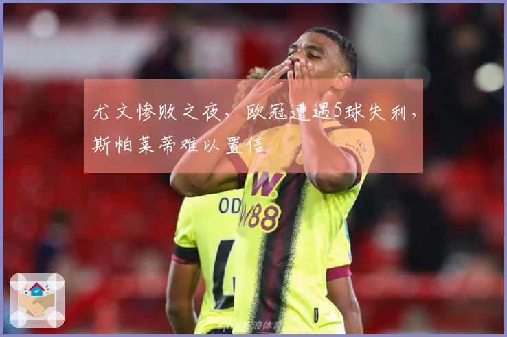 尤文惨败之夜，欧冠遭遇5球失利，斯帕莱蒂难以置信