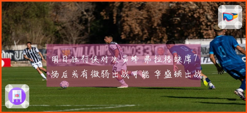 明日独行侠对决黄蜂 弗拉格缺席7场后或有微弱出战可能 华盛顿出战未定