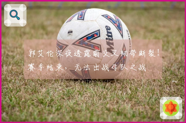 郭艾伦深夜透露前交叉韧带断裂！赛季结束，无法出战母队之战