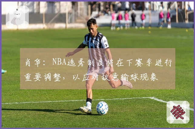 肖华：NBA选秀制度将在下赛季进行重要调整，以应对故意输球现象
