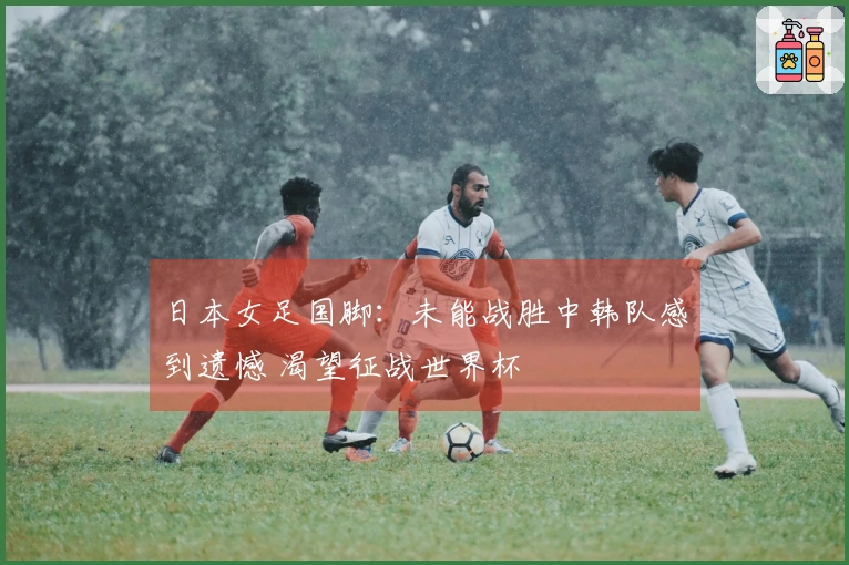 日本女足国脚：未能战胜中韩队感到遗憾 渴望征战世界杯