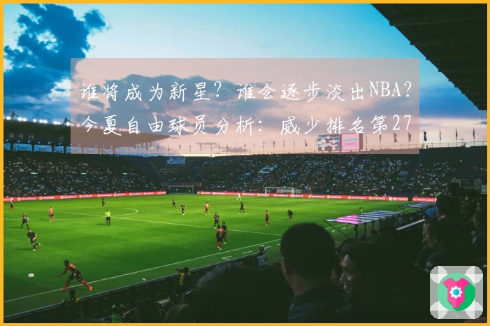 谁将成为新星？谁会逐步淡出NBA？今夏自由球员分析：威少排名第27，怀斯曼落至第3