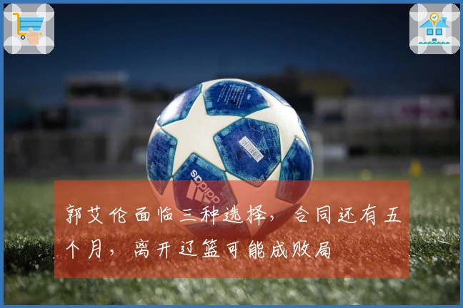 郭艾伦面临三种选择，合同还有五个月，离开辽篮可能成败局