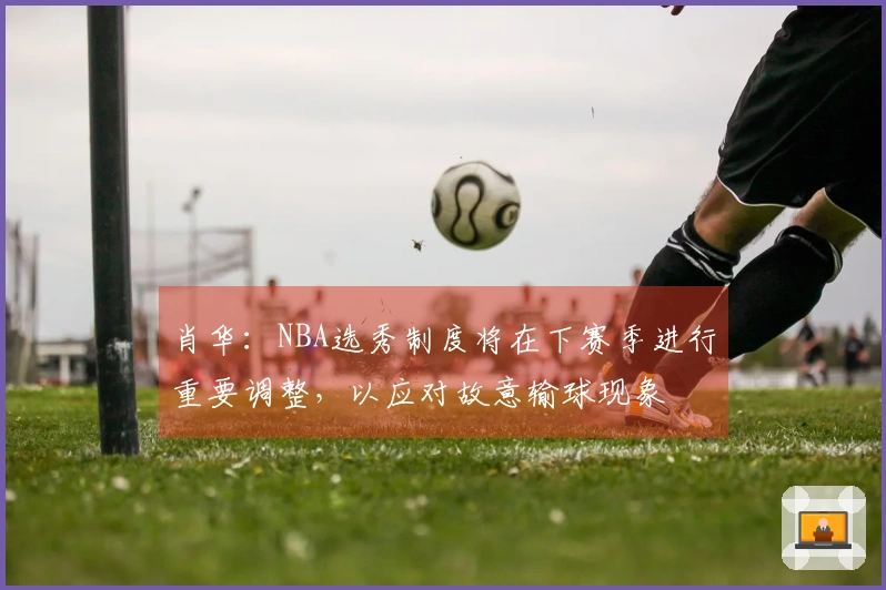 肖华：NBA选秀制度将在下赛季进行重要调整，以应对故意输球现象