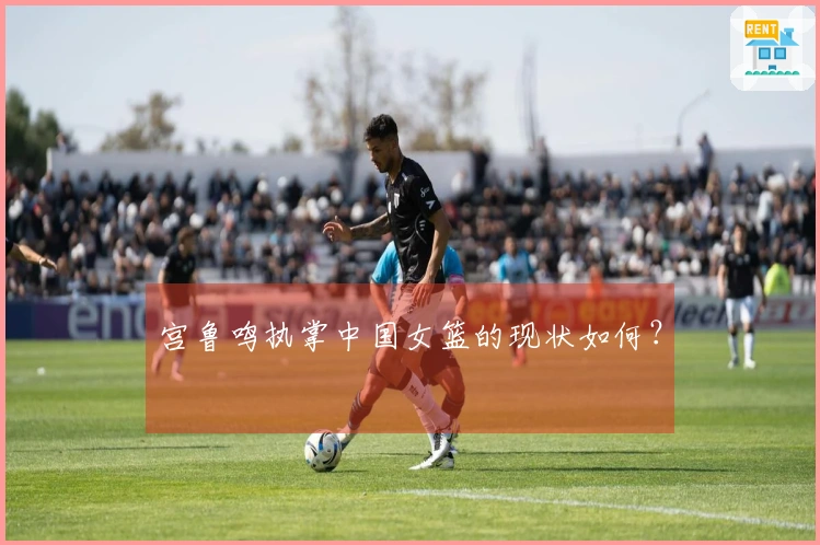 宫鲁鸣执掌中国女篮的现状如何？