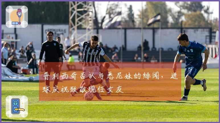普利西奇否认与悉尼妹的绯闻，进球庆祝致敬现任女友