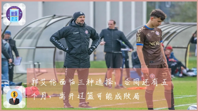 郭艾伦面临三种选择，合同还有五个月，离开辽篮可能成败局